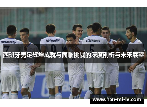 西班牙男足辉煌成就与面临挑战的深度剖析与未来展望